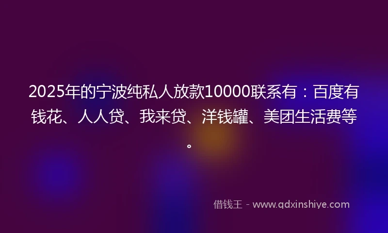 2025年的宁波纯私人放款10000联系有：百度有钱花、人人贷、我来贷、洋钱罐、美团生活费等。