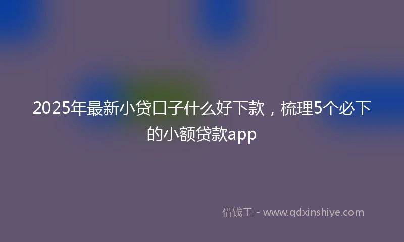 2025年最新小贷口子什么好下款，梳理5个必下的小额贷款app