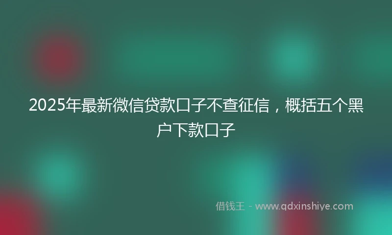 2025年最新微信贷款口子不查征信，概括五个黑户下款口子