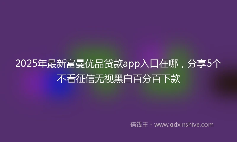 2025年最新富曼优品贷款app入口在哪，分享5个不看征信无视黑白百分百下款
