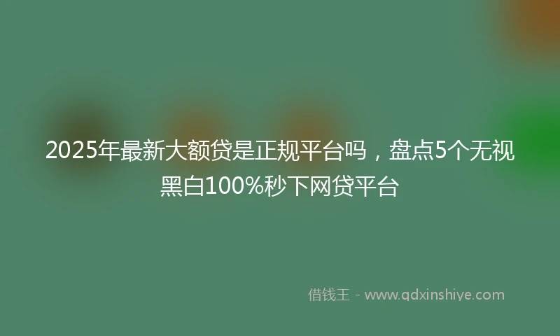 2025年最新大额贷是正规平台吗，盘点5个无视黑白100%秒下网贷平台