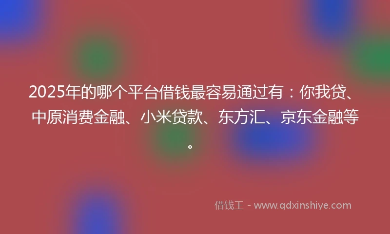 2025年的哪个平台借钱最容易通过有：你我贷、中原消费金融、小米贷款、东方汇、京东金融等。