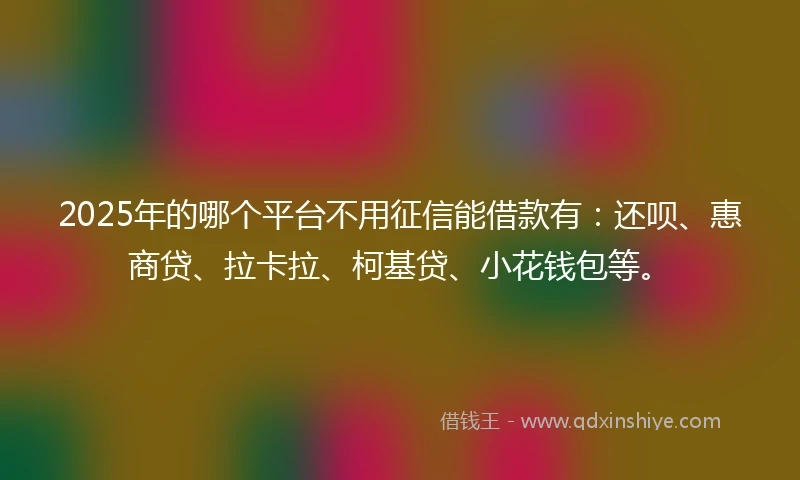 2025年的哪个平台不用征信能借款有：还呗、惠商贷、拉卡拉、柯基贷、小花钱包等。