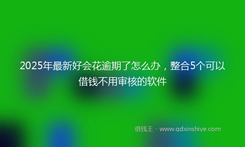 2025年最新好会花逾期了怎么办，整合5个可以借钱不用审核的软件