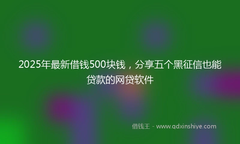 2025年最新借钱500块钱，分享五个黑征信也能贷款的网贷软件
