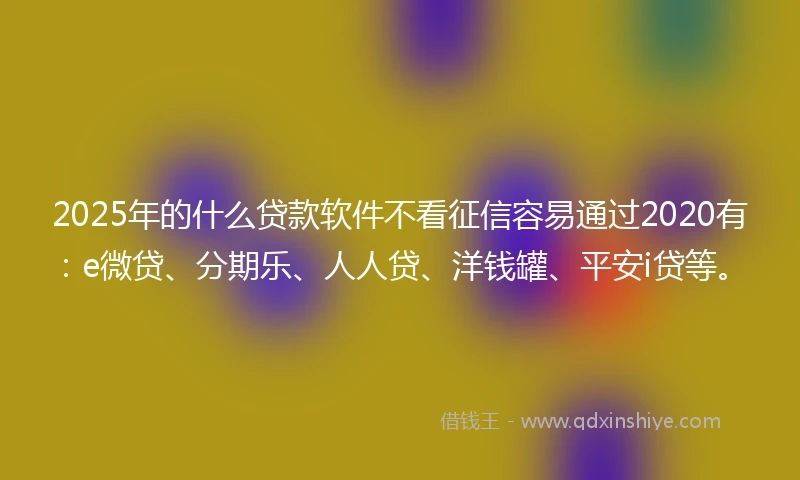 2025年的什么贷款软件不看征信容易通过2020有：e微贷、分期乐、人人贷、洋钱罐、平安i贷等。