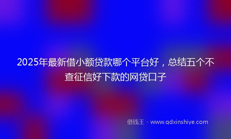 2025年最新借小额贷款哪个平台好，总结五个不查征信好下款的网贷口子