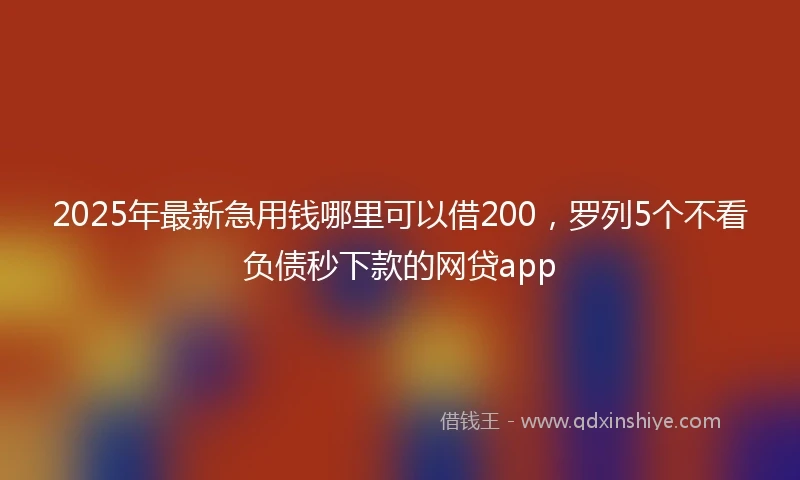 2025年最新急用钱哪里可以借200，罗列5个不看负债秒下款的网贷app