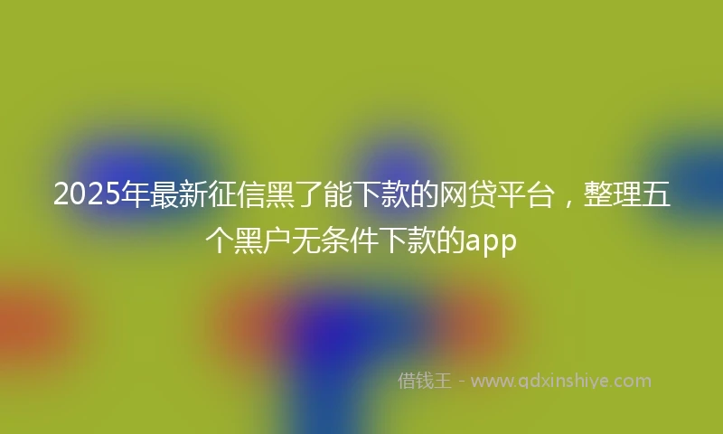 2025年最新征信黑了能下款的网贷平台，整理五个黑户无条件下款的app
