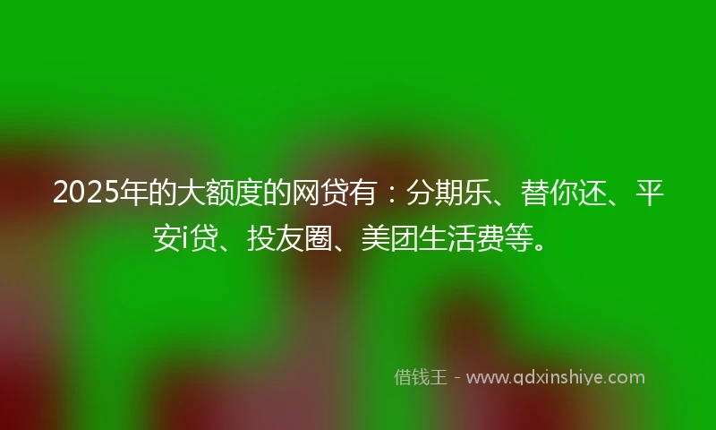 2025年的大额度的网贷有：分期乐、替你还、平安i贷、投友圈、美团生活费等。