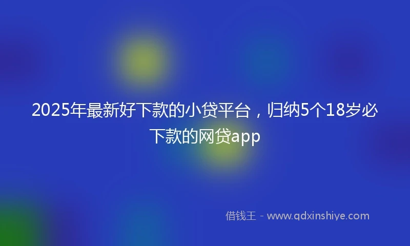 2025年最新好下款的小贷平台，归纳5个18岁必下款的网贷app