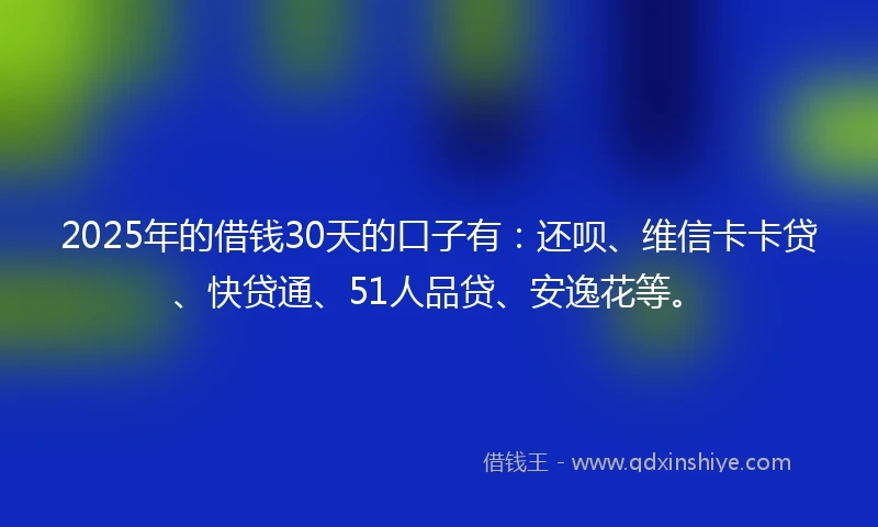 2025年的借钱30天的口子有：还呗、维信卡卡贷、快贷通、51人品贷、安逸花等。