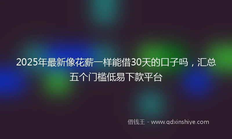 2025年最新像花薪一样能借30天的口子吗，汇总五个门槛低易下款平台