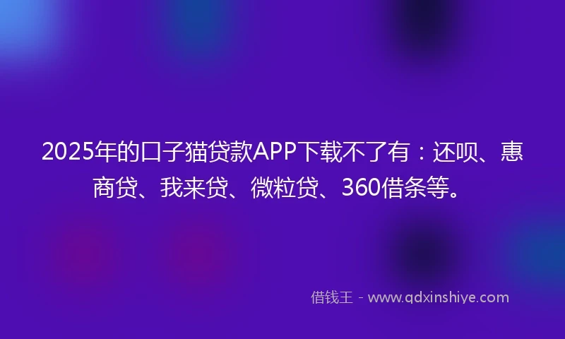2025年的口子猫贷款APP下载不了有：还呗、惠商贷、我来贷、微粒贷、360借条等。