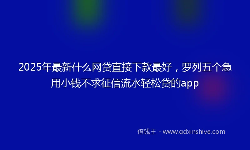 2025年最新什么网贷直接下款最好，罗列五个急用小钱不求征信流水轻松贷的app
