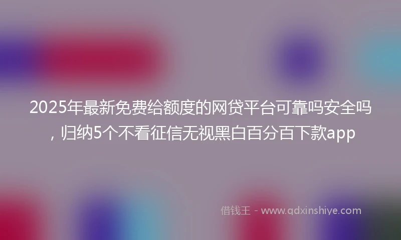 2025年最新免费给额度的网贷平台可靠吗安全吗，归纳5个不看征信无视黑白百分百下款app
