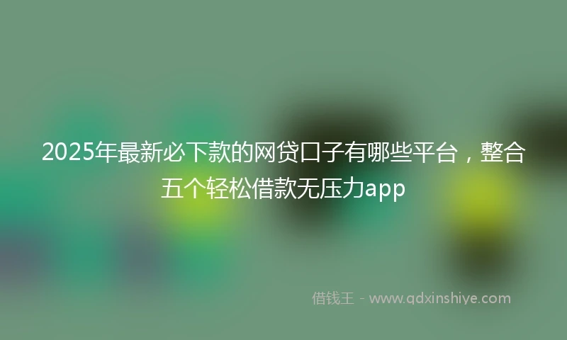 2025年最新必下款的网贷口子有哪些平台，整合五个轻松借款无压力app