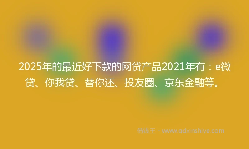 2025年的最近好下款的网贷产品2021年有：e微贷、你我贷、替你还、投友圈、京东金融等。