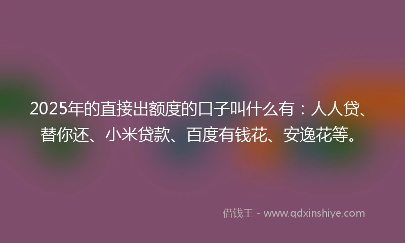 2025年的直接出额度的口子叫什么有：人人贷、替你还、小米贷款、百度有钱花、安逸花等。