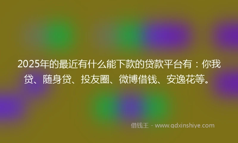 2025年的最近有什么能下款的贷款平台有：你我贷、随身贷、投友圈、微博借钱、安逸花等。