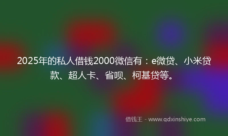 2025年的私人借钱2000微信有：e微贷、小米贷款、超人卡、省呗、柯基贷等。