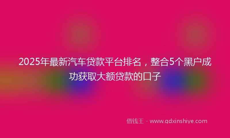 2025年最新汽车贷款平台排名，整合5个黑户成功获取大额贷款的口子