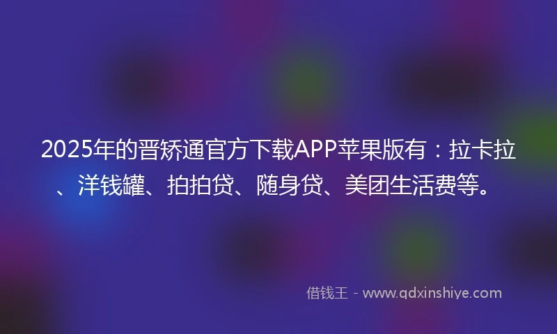 2025年的晋矫通官方下载APP苹果版有：拉卡拉、洋钱罐、拍拍贷、随身贷、美团生活费等。