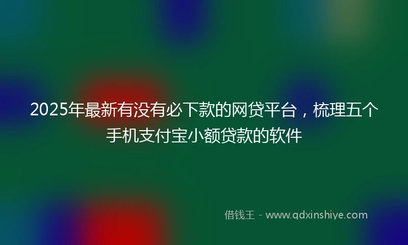 2025年最新有没有必下款的网贷平台，梳理五个手机支付宝小额贷款的软件