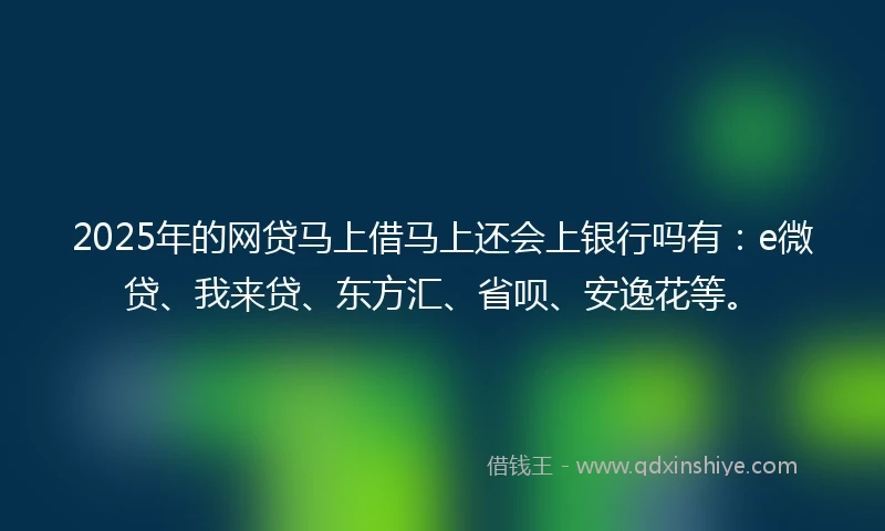 2025年的网贷马上借马上还会上银行吗有：e微贷、我来贷、东方汇、省呗、安逸花等。