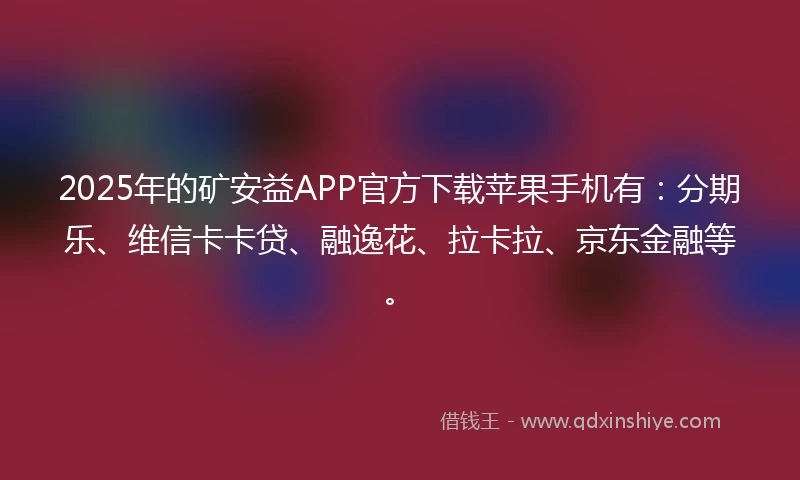 2025年的矿安益APP官方下载苹果手机有：分期乐、维信卡卡贷、融逸花、拉卡拉、京东金融等。