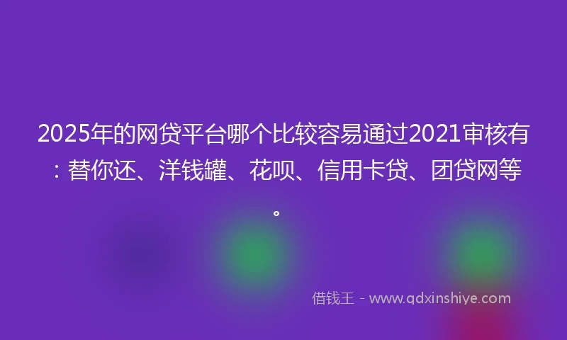 2025年的网贷平台哪个比较容易通过2021审核有：替你还、洋钱罐、花呗、信用卡贷、团贷网等。