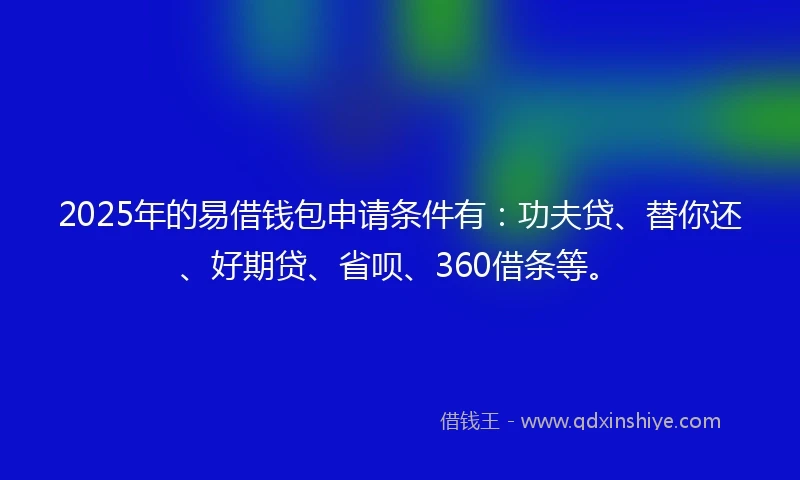 2025年的易借钱包申请条件有：功夫贷、替你还、好期贷、省呗、360借条等。