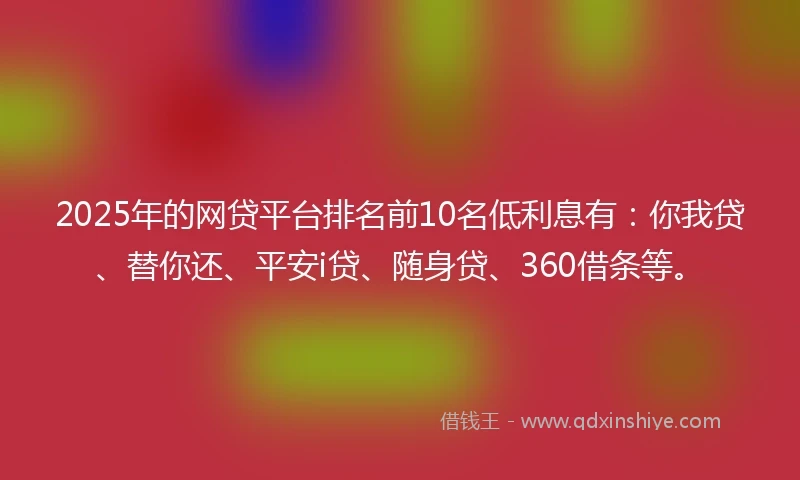 2025年的网贷平台排名前10名低利息有：你我贷、替你还、平安i贷、随身贷、360借条等。