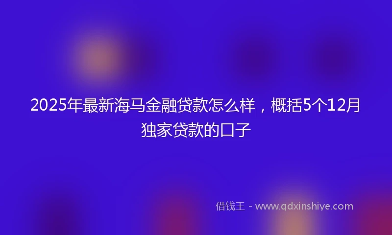 2025年最新海马金融贷款怎么样，概括5个12月独家贷款的口子