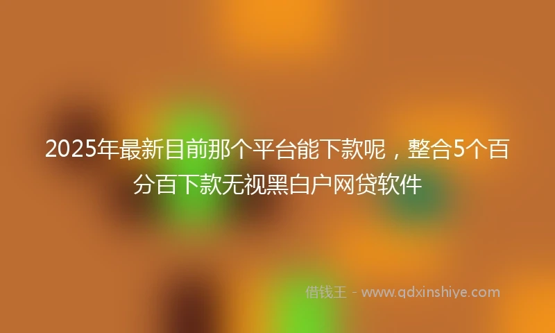 2025年最新目前那个平台能下款呢，整合5个百分百下款无视黑白户网贷软件