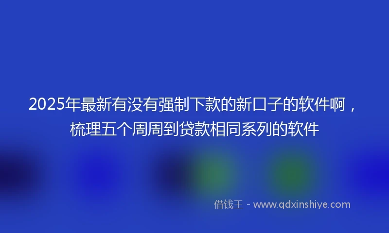 2025年最新有没有强制下款的新口子的软件啊，梳理五个周周到贷款相同系列的软件