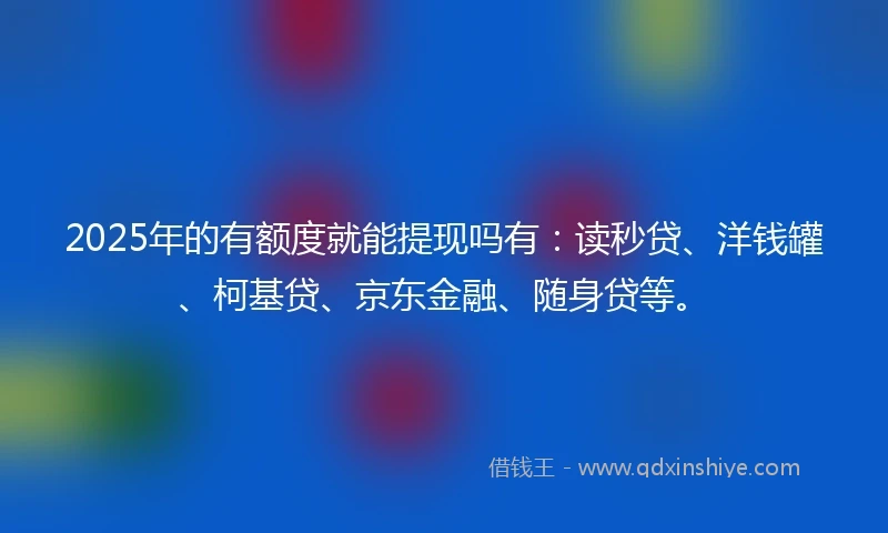 2025年的有额度就能提现吗有：读秒贷、洋钱罐、柯基贷、京东金融、随身贷等。