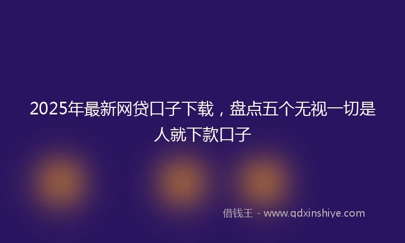 2025年最新网贷口子下载，盘点五个无视一切是人就下款口子