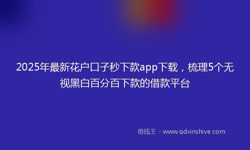 2025年最新花户口子秒下款app下载，梳理5个无视黑白百分百下款的借款平台