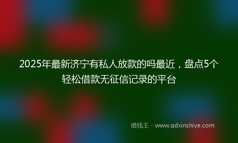 2025年最新济宁有私人放款的吗最近，盘点5个轻松借款无征信记录的平台