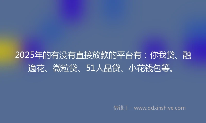 2025年的有没有直接放款的平台有：你我贷、融逸花、微粒贷、51人品贷、小花钱包等。