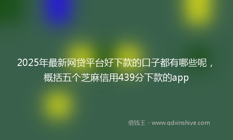 2025年最新网贷平台好下款的口子都有哪些呢，概括五个芝麻信用439分下款的app