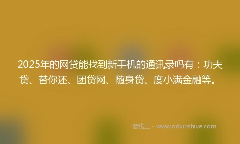 2025年的网贷能找到新手机的通讯录吗有：功夫贷、替你还、团贷网、随身贷、度小满金融等。