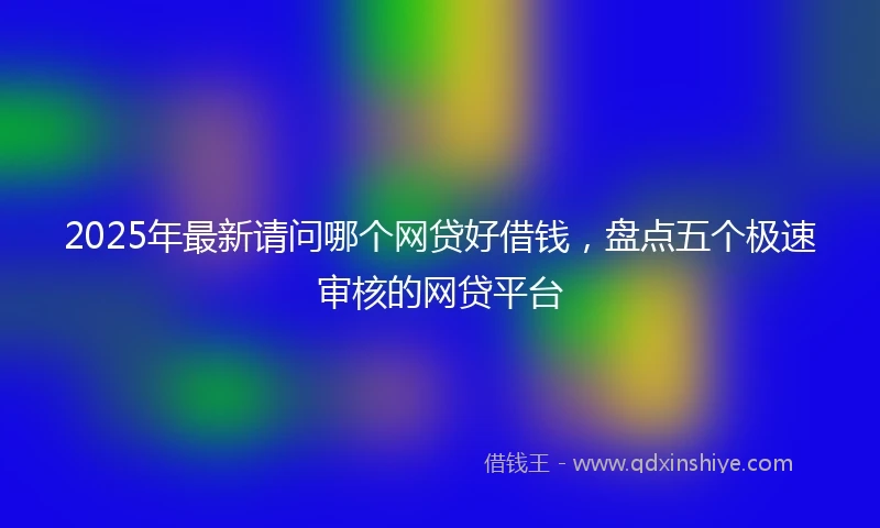 2025年最新请问哪个网贷好借钱，盘点五个极速审核的网贷平台