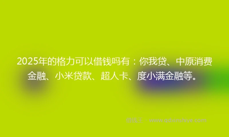 2025年的格力可以借钱吗有：你我贷、中原消费金融、小米贷款、超人卡、度小满金融等。