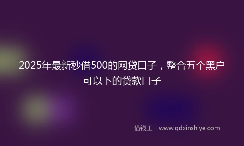 2025年最新秒借500的网贷口子，整合五个黑户可以下的贷款口子