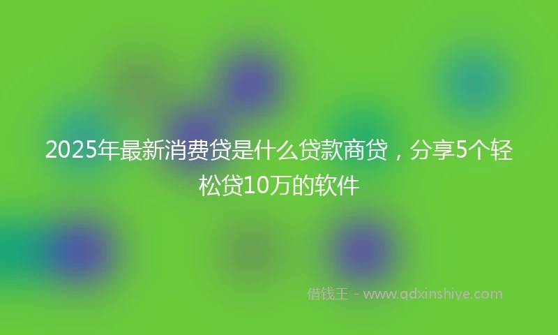 2025年最新消费贷是什么贷款商贷，分享5个轻松贷10万的软件