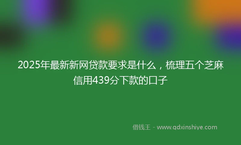 2025年最新新网贷款要求是什么，梳理五个芝麻信用439分下款的口子