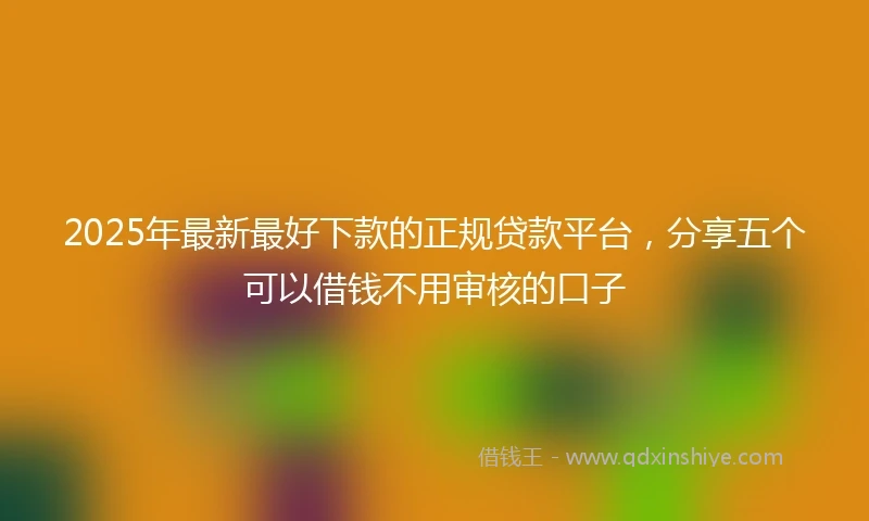2025年最新最好下款的正规贷款平台，分享五个可以借钱不用审核的口子