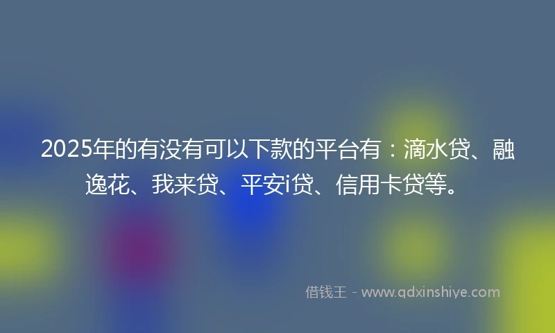 2025年的有没有可以下款的平台有：滴水贷、融逸花、我来贷、平安i贷、信用卡贷等。